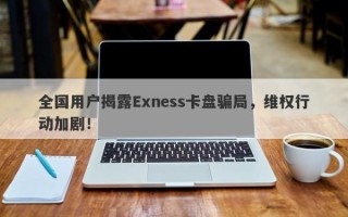 全国用户揭露Exness卡盘骗局，维权行动加剧！