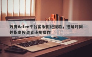 万腾Vatee平台客服拒绝提款，拖延时间并指责投资者违规操作