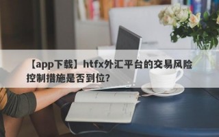 【app下载】htfx外汇平台的交易风险控制措施是否到位？