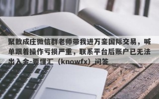 聚散成庄微信群老师带我进万銮国际交易，喊单跟着操作亏损严重，联系平台后账户已无法出入金-要懂汇（knowfx）问答