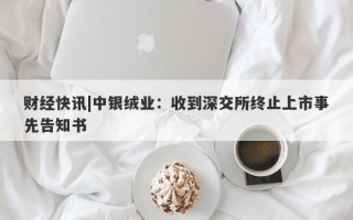 财经快讯|中银绒业：收到深交所终止上市事先告知书