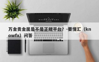 万金贵金属是不是正规平台？-要懂汇（knowfx）问答