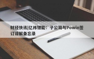 财经快讯|亿纬锂能：子公司与Powin签订谅解备忘录