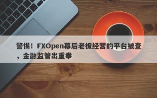 警惕！FXOpen幕后老板经营的平台被查，金融监管出重拳