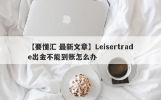 【要懂汇 最新文章】Leisertrade出金不能到账怎么办
