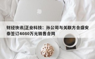 财经快讯|正业科技：孙公司与关联方合盛安泰签订4080万元销售合同