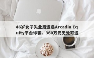 46岁女子失业后遭遇Arcadia Equity平台诈骗，360万元无处可追