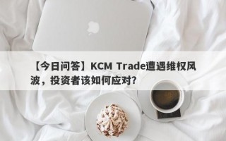 【今日问答】KCM Trade遭遇维权风波，投资者该如何应对？