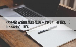 GSM聚宝金融集团是骗人的吗？-要懂汇（knowfx）问答