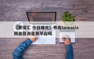 【要懂汇 今日曝光】券商lwwasia 朗盈亚洲是黑平台吗
