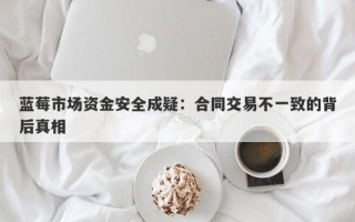 蓝莓市场资金安全成疑：合同交易不一致的背后真相