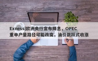 Exness|欧洲央行宣布降息，OPEC重申产量路径可能改变，油价跳跃式收涨