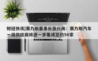 财经快讯|赛力斯董事长张兴海：赛力斯汽车一级供应商将进一步集成至约50家