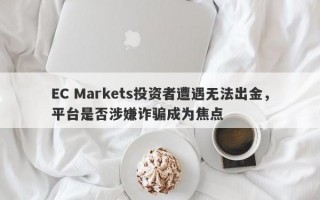 EC Markets投资者遭遇无法出金，平台是否涉嫌诈骗成为焦点