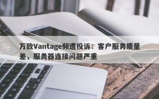 万致Vantage频遭投诉：客户服务质量差，服务器连接问题严重