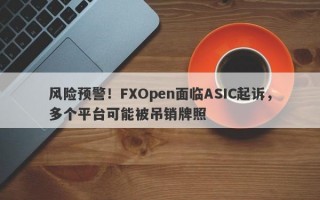 风险预警！FXOpen面临ASIC起诉，多个平台可能被吊销牌照