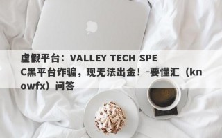 虚假平台：VALLEY TECH SPEC黑平台诈骗，现无法出金！-要懂汇（knowfx）问答