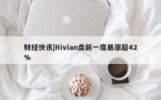 财经快讯|Rivian盘前一度暴涨超42%