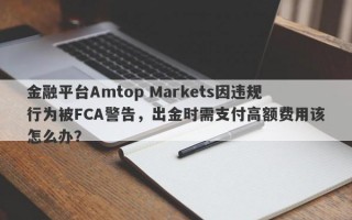 金融平台Amtop Markets因违规行为被FCA警告，出金时需支付高额费用该怎么办？