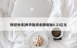 财经快讯|两市融资余额增加0.23亿元