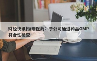 财经快讯|恒瑞医药：子公司通过药品GMP符合性检查