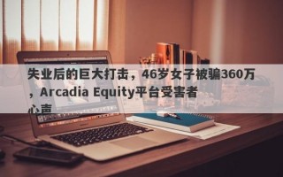 失业后的巨大打击，46岁女子被骗360万，Arcadia Equity平台受害者心声