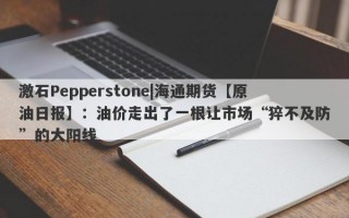 激石Pepperstone|海通期货【原油日报】：油价走出了一根让市场“猝不及防”的大阳线