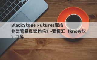 BlackStone Futures受南非监管是真实的吗？-要懂汇（knowfx）问答