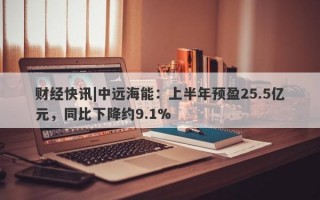 财经快讯|中远海能：上半年预盈25.5亿元，同比下降约9.1%