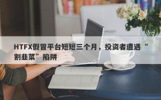 HTFX假冒平台短短三个月，投资者遭遇“割韭菜”陷阱