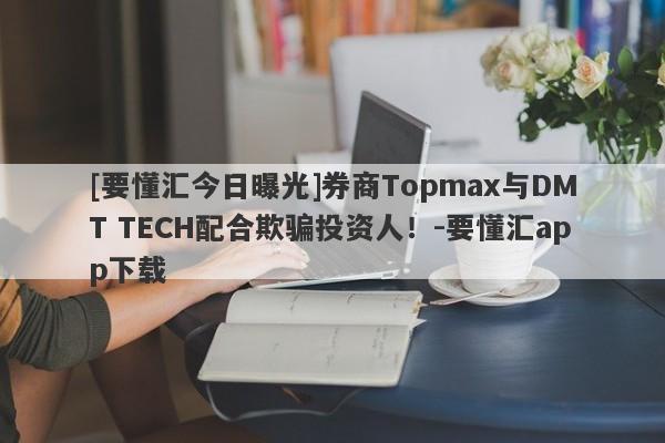 [要懂汇今日曝光]券商Topmax与DMT TECH配合欺骗投资人！-要懂汇app下载-第1张图片-要懂汇圈网