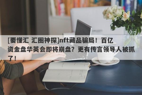 [要懂汇 汇圈神探]nft藏品骗局！百亿资金盘华英会即将崩盘？更有传言领导人被抓了！-第1张图片-要懂汇圈网