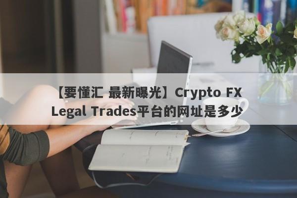 【要懂汇 最新曝光】Crypto FX Legal Trades平台的网址是多少
-第1张图片-要懂汇圈网