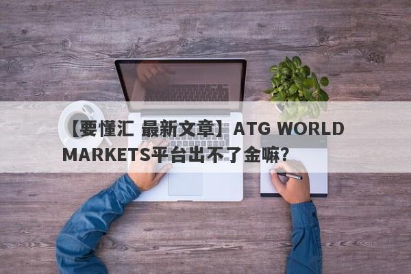 【要懂汇 最新文章】ATG WORLD MARKETS平台出不了金嘛？
-第1张图片-要懂汇圈网