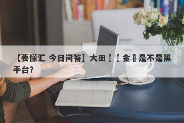 【要懂汇 今日问答】大田國際金業是不是黑平台？
-第1张图片-要懂汇圈网