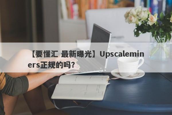 【要懂汇 最新曝光】Upscaleminers正规的吗？
-第1张图片-要懂汇圈网