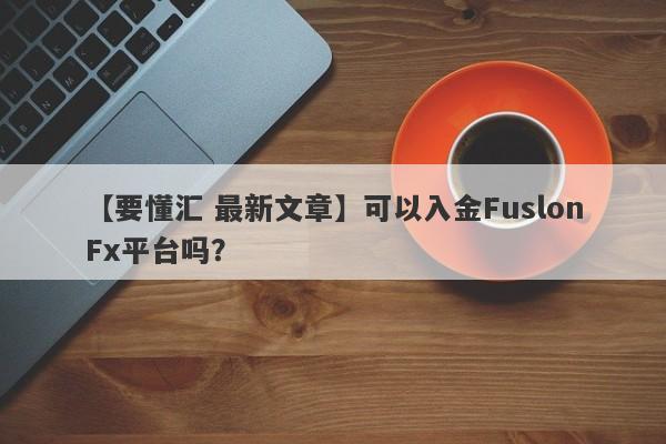 【要懂汇 最新文章】可以入金FuslonFx平台吗？
-第1张图片-要懂汇圈网