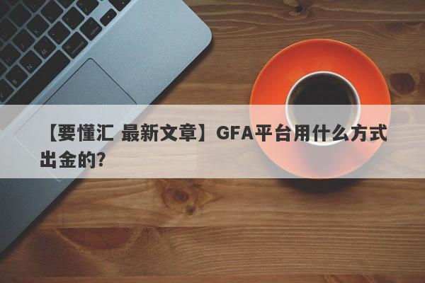 【要懂汇 最新文章】GFA平台用什么方式出金的？
-第1张图片-要懂汇圈网