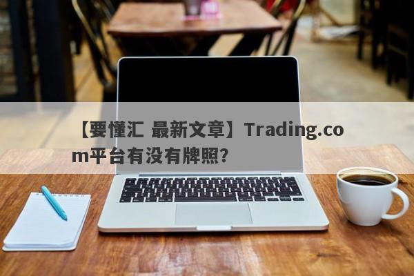 【要懂汇 最新文章】Trading.com平台有没有牌照？
-第1张图片-要懂汇圈网