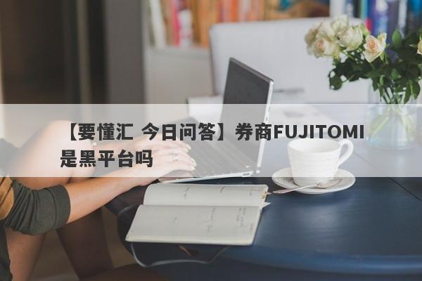 【要懂汇 今日问答】券商FUJITOMI是黑平台吗
-第1张图片-要懂汇圈网