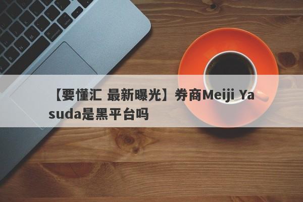 【要懂汇 最新曝光】券商Meiji Yasuda是黑平台吗
-第1张图片-要懂汇圈网