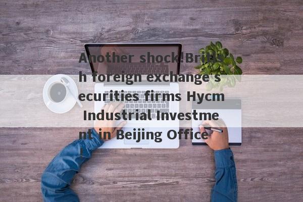 Another shock!British foreign exchange securities firms Hycm Industrial Investment in Beijing Office!-第1张图片-要懂汇圈网