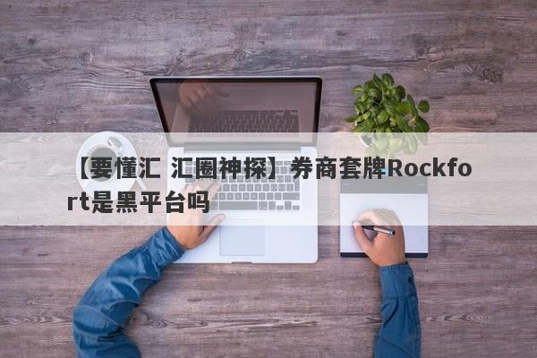 【要懂汇 汇圈神探】券商套牌Rockfort是黑平台吗
-第1张图片-要懂汇圈网