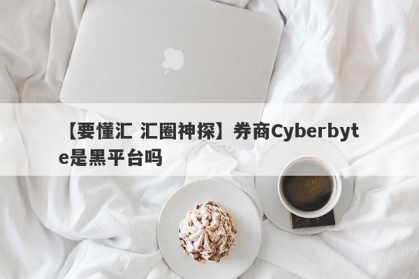 【要懂汇 汇圈神探】券商Cyberbyte是黑平台吗
-第1张图片-要懂汇圈网