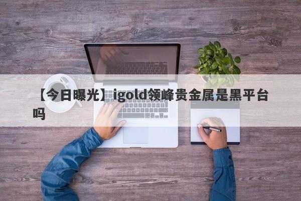 【今日曝光】igold领峰贵金属是黑平台吗
-第1张图片-要懂汇圈网