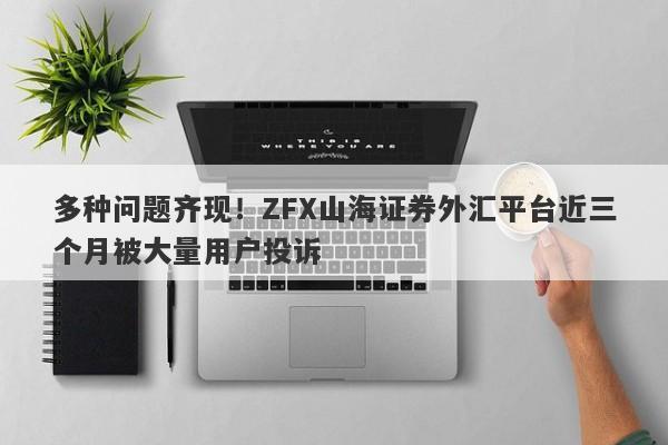 多种问题齐现！ZFX山海证券外汇平台近三个月被大量用户投诉-第1张图片-要懂汇圈网