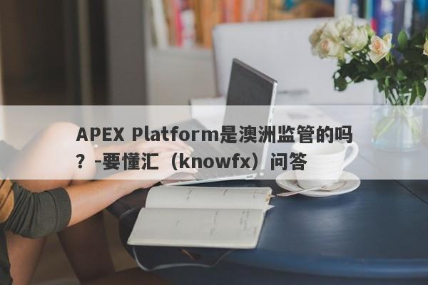 APEX Platform是澳洲监管的吗？-要懂汇（knowfx）问答-第1张图片-要懂汇圈网