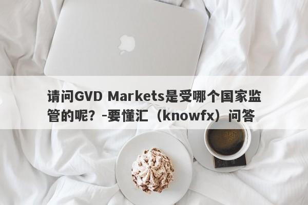 请问GVD Markets是受哪个国家监管的呢？-要懂汇（knowfx）问答-第1张图片-要懂汇圈网