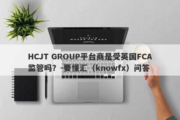 HCJT GROUP平台商是受英国FCA监管吗？-要懂汇（knowfx）问答-第1张图片-要懂汇圈网