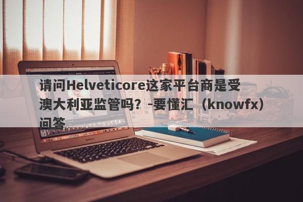 请问Helveticore这家平台商是受澳大利亚监管吗？-要懂汇（knowfx）问答-第1张图片-要懂汇圈网